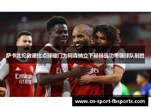 萨卡北伦敦德比点球破门为阿森纳立下赫赫战功带领球队制胜 萨卡北伦敦德比点球破门为阿森纳立下赫赫战功带领球队制胜