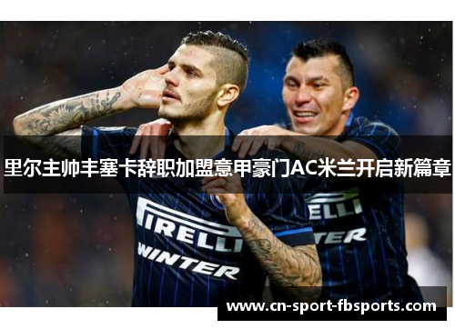 里尔主帅丰塞卡辞职加盟意甲豪门AC米兰开启新篇章