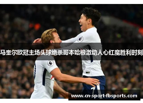 马奎尔欧冠主场头球绝杀哥本哈根激动人心红魔胜利时刻